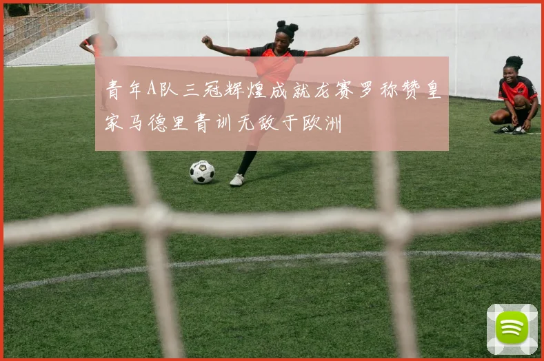 青年A队三冠辉煌成就龙赛罗称赞皇家马德里青训无敌于欧洲