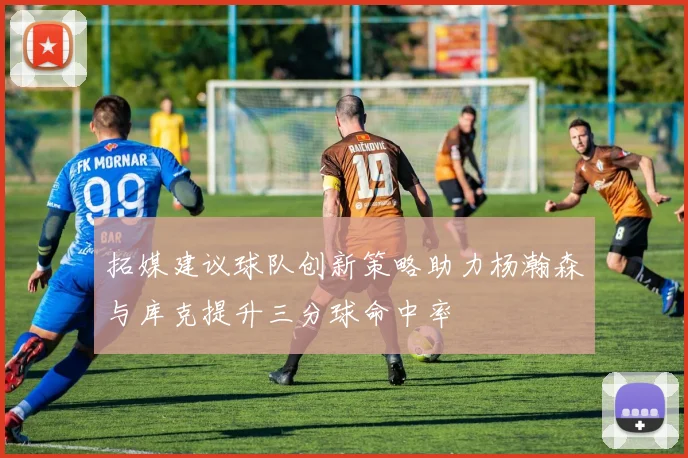 拓媒建议球队创新策略助力杨瀚森与库克提升三分球命中率