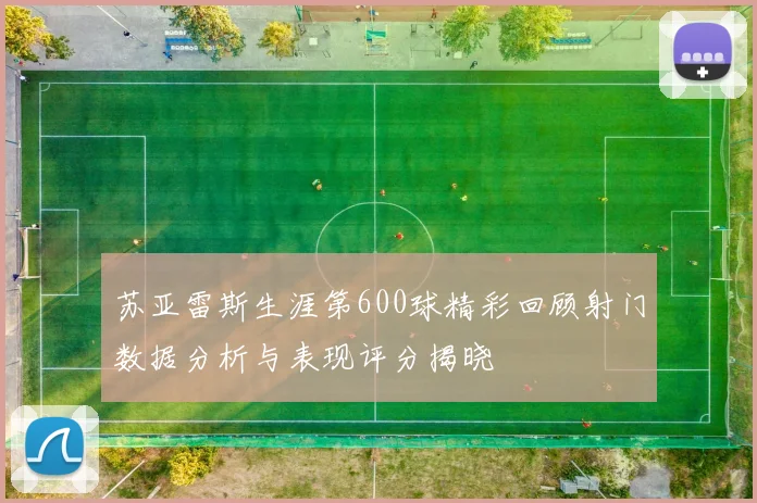 苏亚雷斯生涯第600球精彩回顾射门数据分析与表现评分揭晓