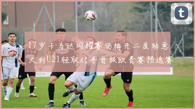 17岁卡马达闪耀赛场梅开二度助意大利U21轻取对手晋级欧青赛预选赛