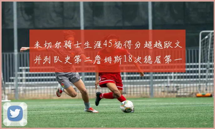 米切尔骑士生涯45场得分超越欧文并列队史第二詹姆斯18次稳居第一