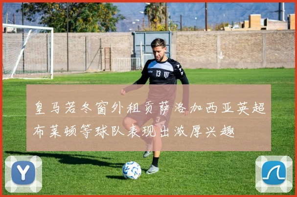 皇马若冬窗外租贡萨洛加西亚英超布莱顿等球队表现出浓厚兴趣