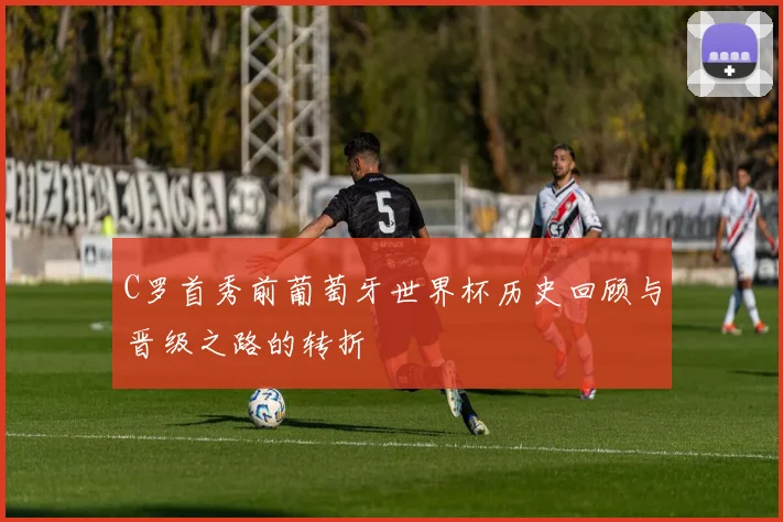 C罗首秀前葡萄牙世界杯历史回顾与晋级之路的转折