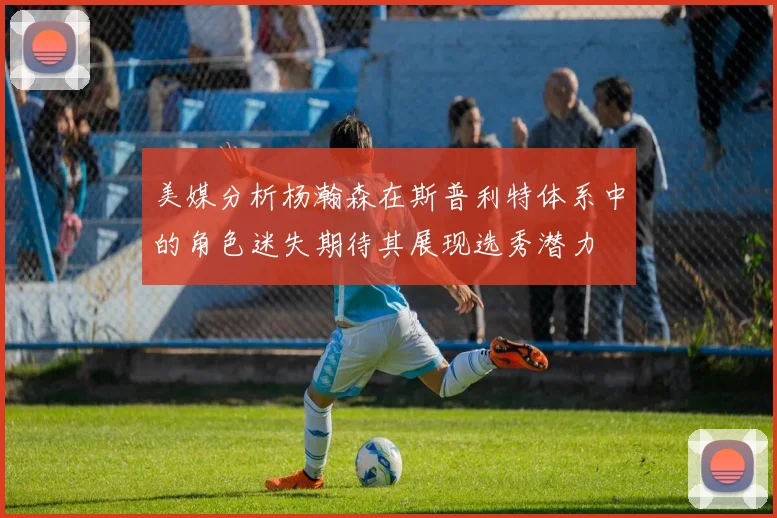 美媒分析杨瀚森在斯普利特体系中的角色迷失期待其展现选秀潜力