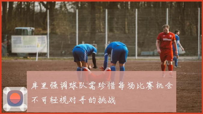 库里强调球队需珍惜每场比赛机会不可轻视对手的挑战