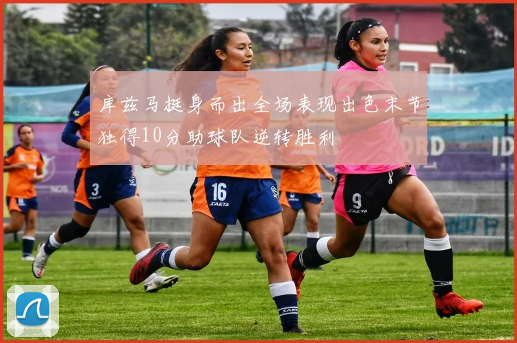 库兹马挺身而出全场表现出色末节独得10分助球队逆转胜利