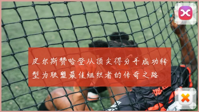 皮尔斯赞哈登从顶尖得分手成功转型为联盟最佳组织者的传奇之路