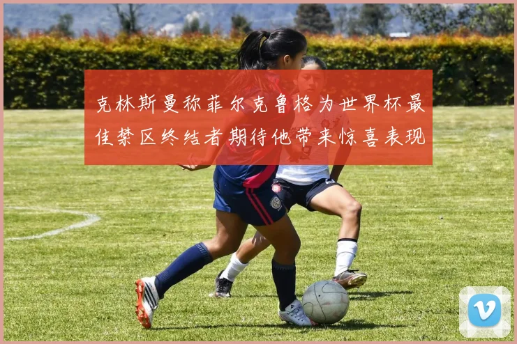 克林斯曼称菲尔克鲁格为世界杯最佳禁区终结者期待他带来惊喜表现