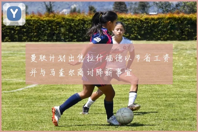 曼联计划出售拉什福德以节省工资并与马奎尔商讨降薪事宜