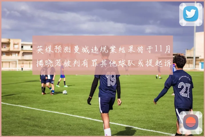 英媒预测曼城违规案结果将于11月揭晓若被判有罪其他球队或提起诉讼