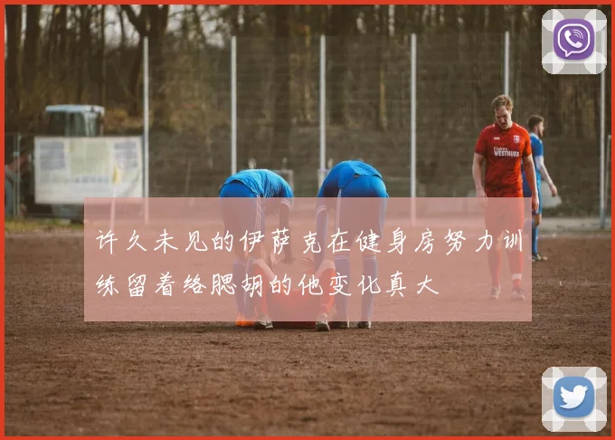 许久未见的伊萨克在健身房努力训练留着络腮胡的他变化真大