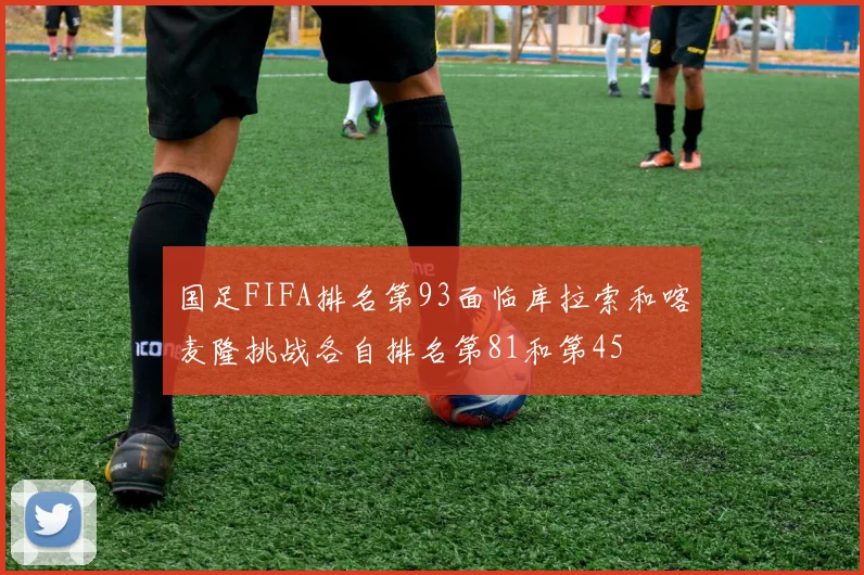 国足FIFA排名第93面临库拉索和喀麦隆挑战各自排名第81和第45
