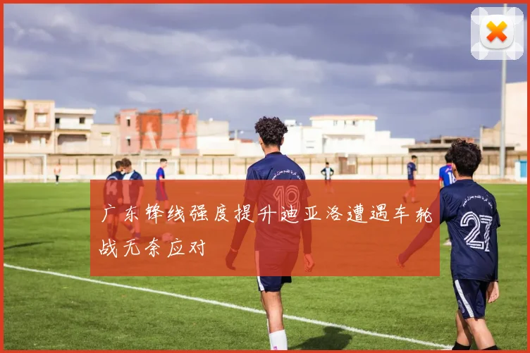 广东锋线强度提升迪亚洛遭遇车轮战无奈应对